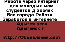 Работа через интернет для молодых мам,студентов,д/хозяек - Все города Работа » Заработок в интернете   . Адыгея респ.,Адыгейск г.